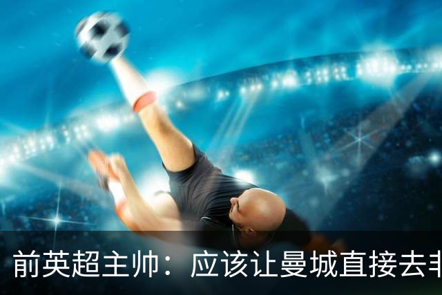 前英超主帅：应该让曼城直接去非职业联赛，在合规前提下重新起步