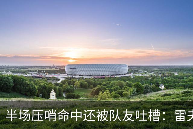 半场压哨命中还被队友吐槽：雷夫斯嫌东契奇出手太糟糕