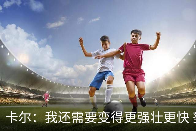 卡尔：我还需要变得更强壮更快 努力成为有统治力的防守球员