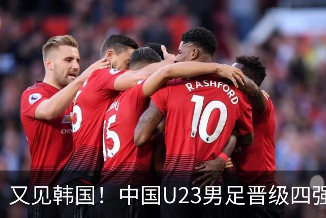 又见韩国！中国U23男足晋级四强，真正的考验来了
