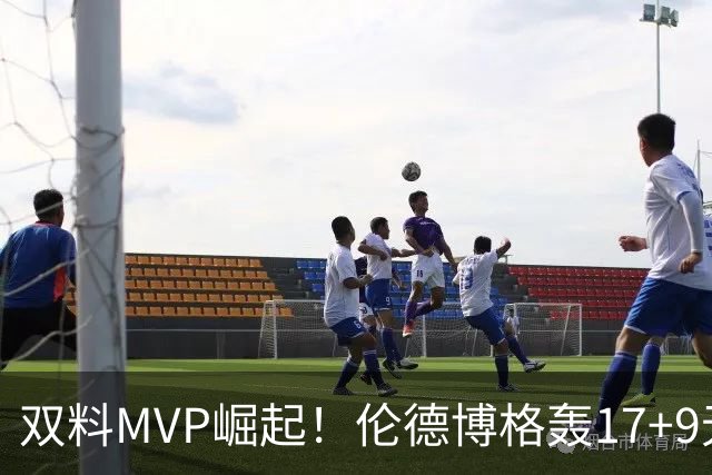 双料MVP崛起！伦德博格轰17+9无惧身体对抗 科尔盛赞侵略性十足