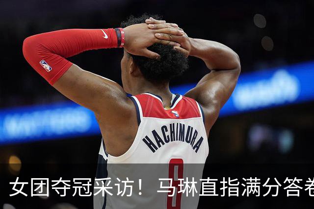 女团夺冠采访！马琳直指满分答卷，蒯曼感谢莎姐曼昱姐给足信心！