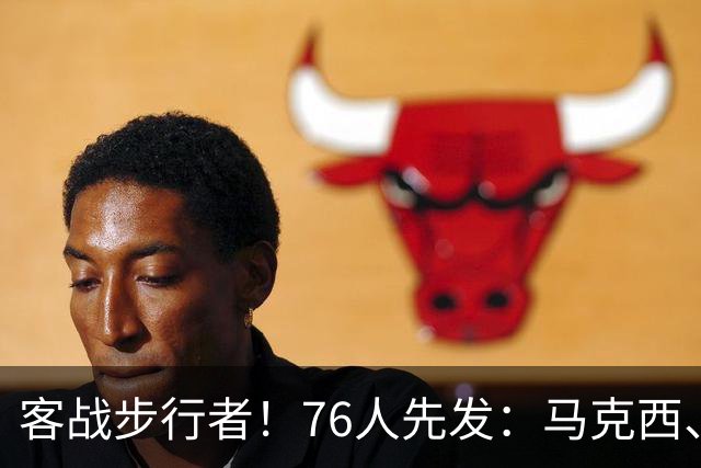 客战步行者！76人先发：马克西、埃奇库姆、布朗、詹姆斯、恩比德
