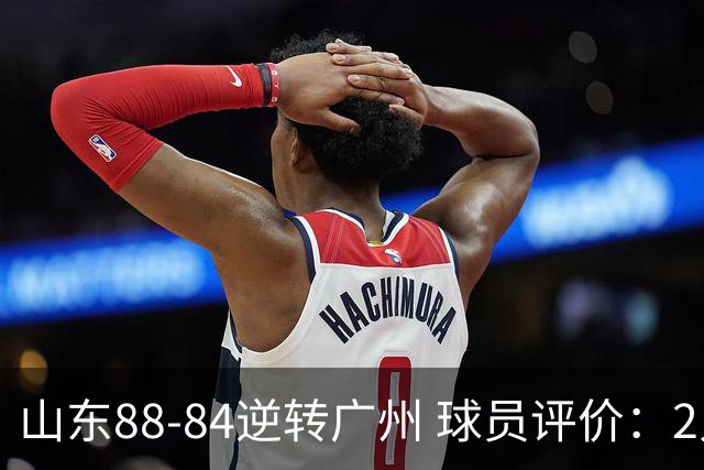 山东88-84逆转广州 球员评价：2人优秀，6人低迷，3人低迷