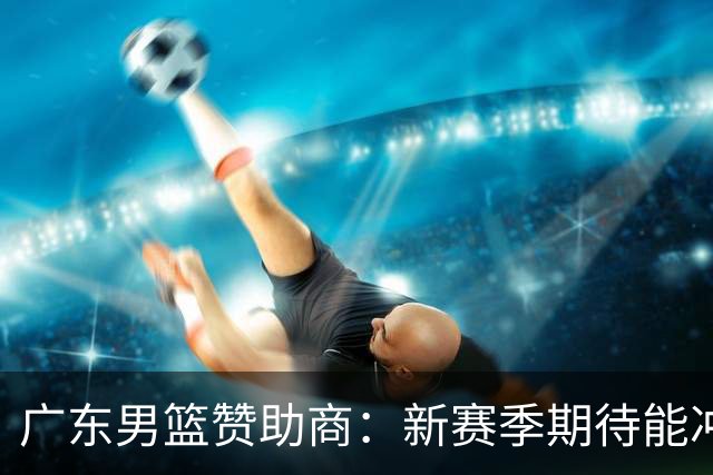 广东男篮赞助商：新赛季期待能冲进四强，挺进决赛，力争总冠军