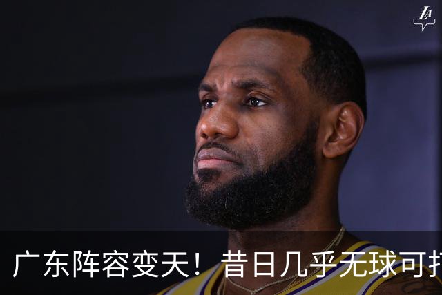 广东阵容变天！昔日几乎无球可打，换帅后爆发，轰全队第三高得分