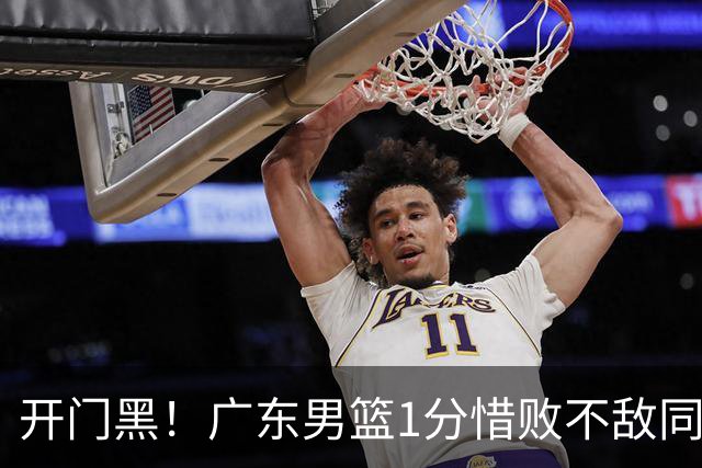 开门黑！广东男篮1分惜败不敌同曦，徐杰16+5弗格17+5+3，郭昊文23分