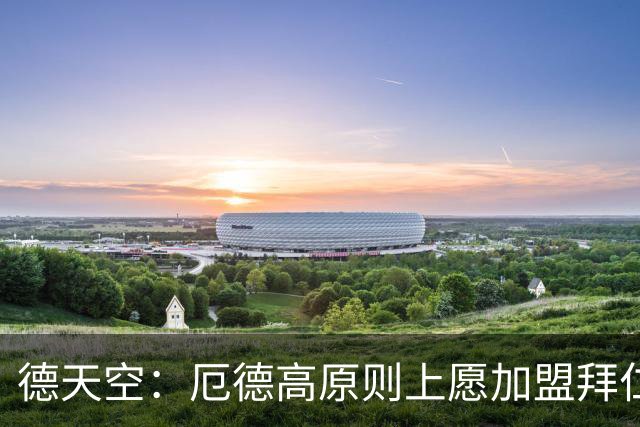 德天空：厄德高原则上愿加盟拜仁，拜仁内部正对此进行讨论