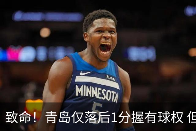 致命！青岛仅落后1分握有球权 但王奕博和约克传接球出现低级失误