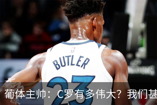 葡体主帅：C罗有多伟大？我们甚至无法完全理解他对世界意味什么