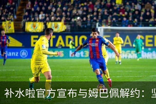 补水啦官方宣布与姆巴佩解约：坚决反对伤害民族感情的行为 零容忍