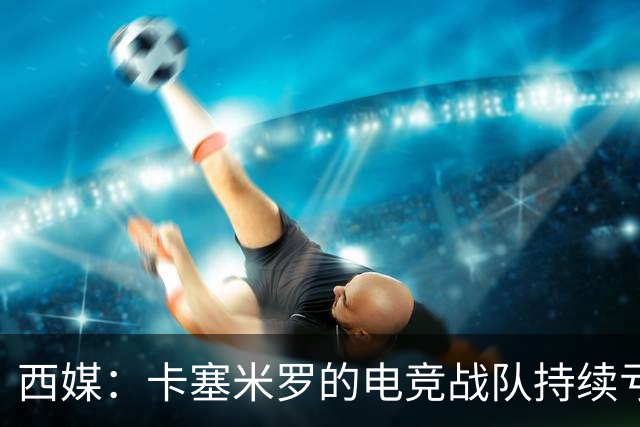 西媒：卡塞米罗的电竞战队持续亏损，2025年录得亏损202374欧元