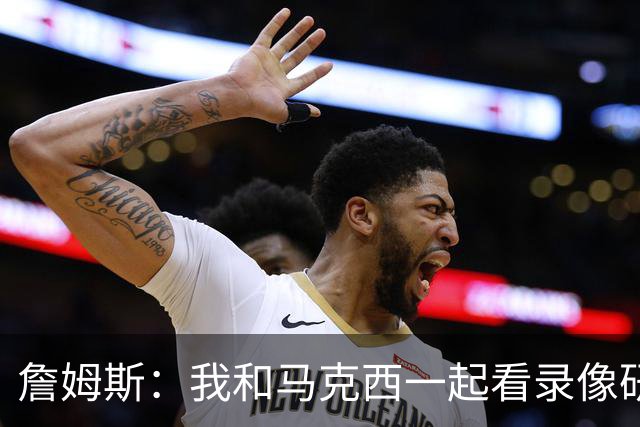 詹姆斯：我和马克西一起看录像研究打法 我们将继续培养默契
