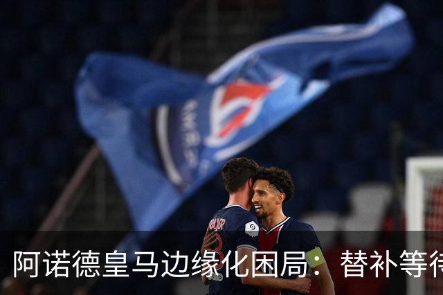 阿诺德皇马边缘化困局：替补等待与职业坚守