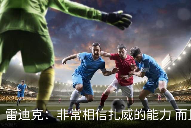雷迪克：非常相信扎威的能力 而且我认为他仍然有很大的进步空间
